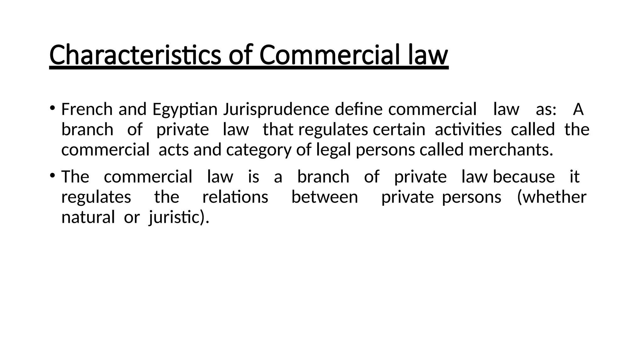 Characteristics of Commercial law
• French and Egyptian Jurisprudence define commercial law as: A
branch of private law that regulates certain activities called the
commercial acts and category of legal persons called merchants.
• The commercial law is a branch of private law because it
regulates the relations between private persons (whether
natural or juristic).
 