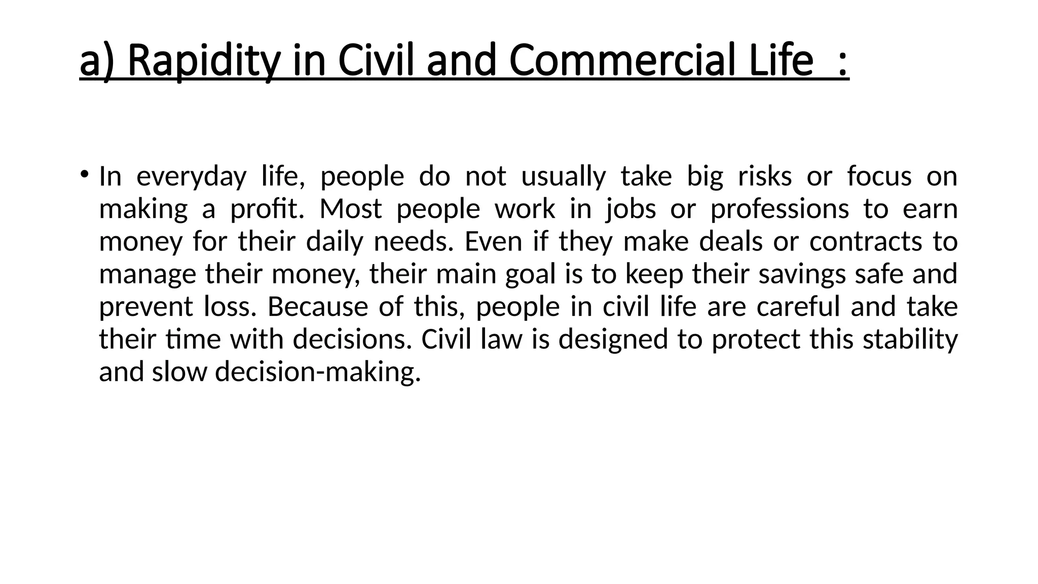 a) Rapidity in Civil and Commercial Life :
• In everyday life, people do not usually take big risks or focus on
making a profit. Most people work in jobs or professions to earn
money for their daily needs. Even if they make deals or contracts to
manage their money, their main goal is to keep their savings safe and
prevent loss. Because of this, people in civil life are careful and take
their time with decisions. Civil law is designed to protect this stability
and slow decision-making.
 