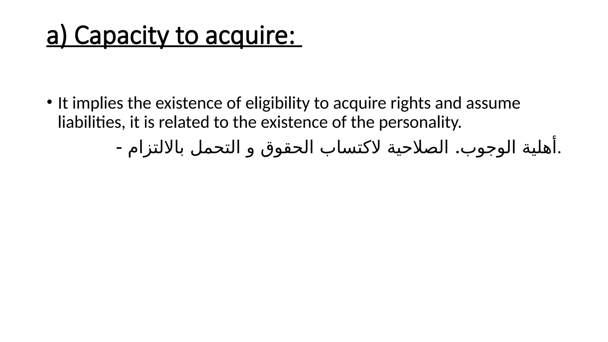 a) Capacity to acquire:
• It implies the existence of eligibility to acquire rights and assume
liabilities, it is related to the existence of the personality.
- .
‫بااللتزام‬ ‫التحمل‬ ‫و‬ ‫الحقوق‬ ‫الكتساب‬ ‫الصالحية‬ ‫الوجوب‬ ‫أهلية‬.
 