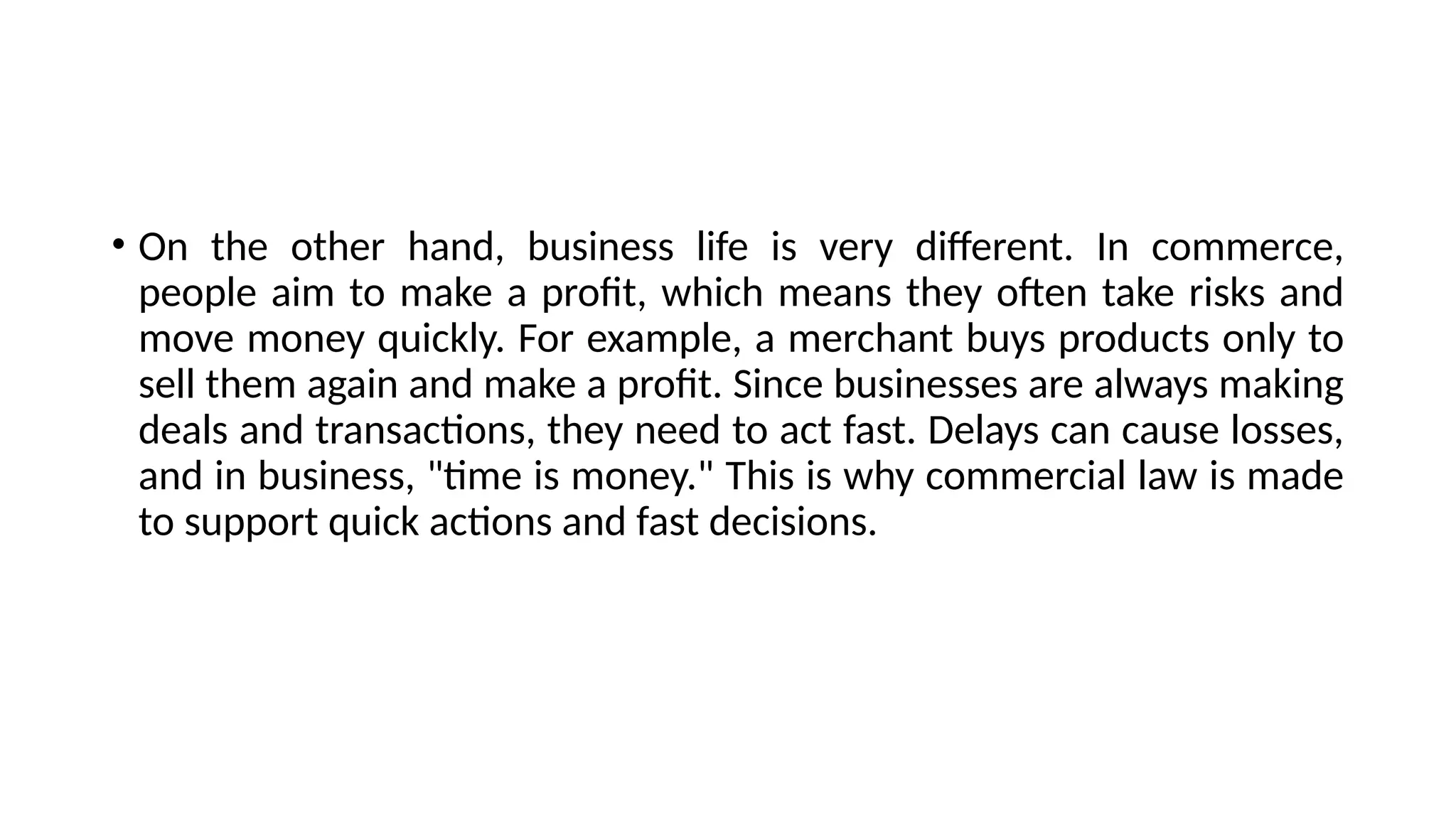 • On the other hand, business life is very different. In commerce,
people aim to make a profit, which means they often take risks and
move money quickly. For example, a merchant buys products only to
sell them again and make a profit. Since businesses are always making
deals and transactions, they need to act fast. Delays can cause losses,
and in business, "time is money." This is why commercial law is made
to support quick actions and fast decisions.
 