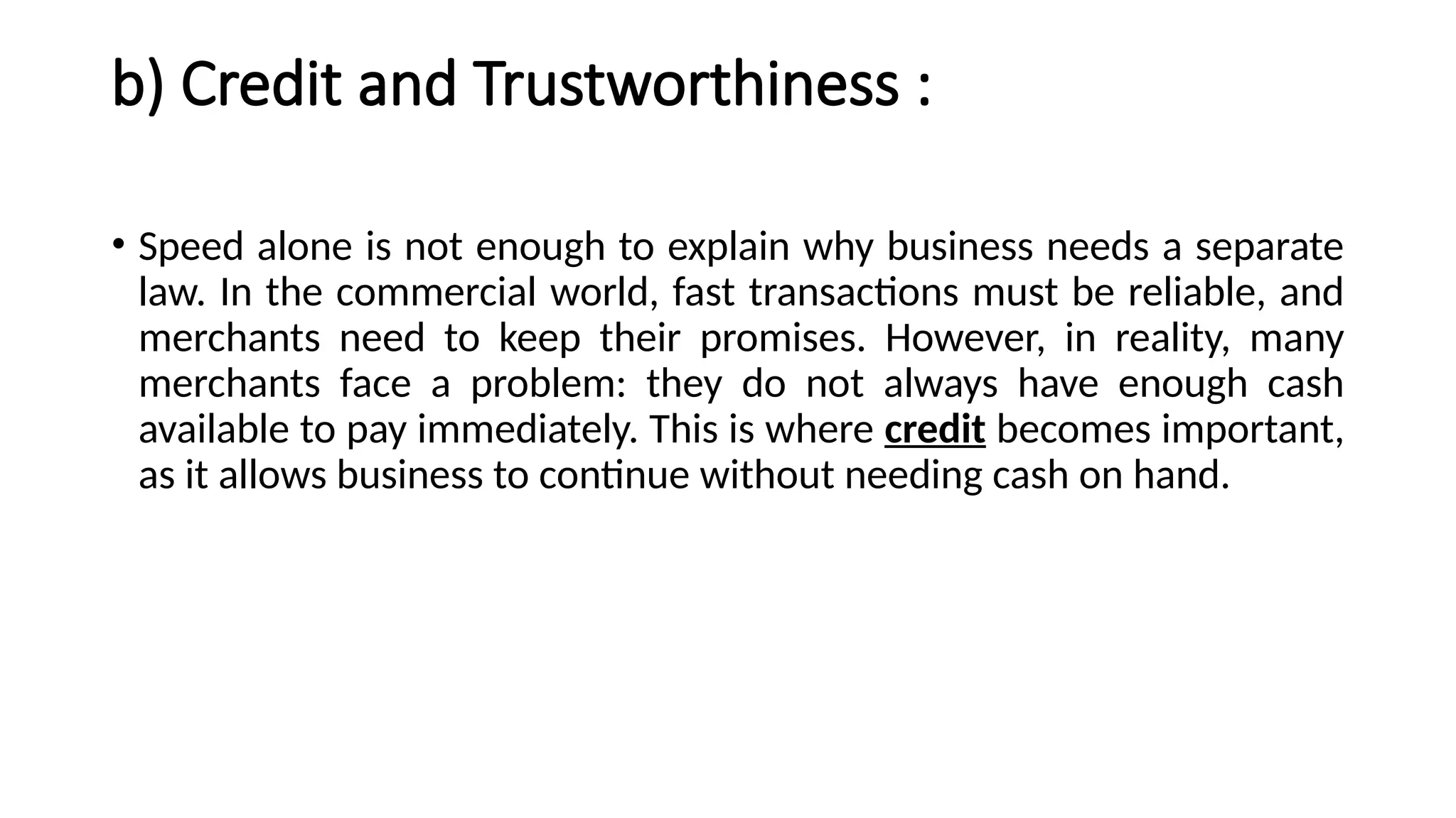 b) Credit and Trustworthiness :
• Speed alone is not enough to explain why business needs a separate
law. In the commercial world, fast transactions must be reliable, and
merchants need to keep their promises. However, in reality, many
merchants face a problem: they do not always have enough cash
available to pay immediately. This is where credit becomes important,
as it allows business to continue without needing cash on hand.
 