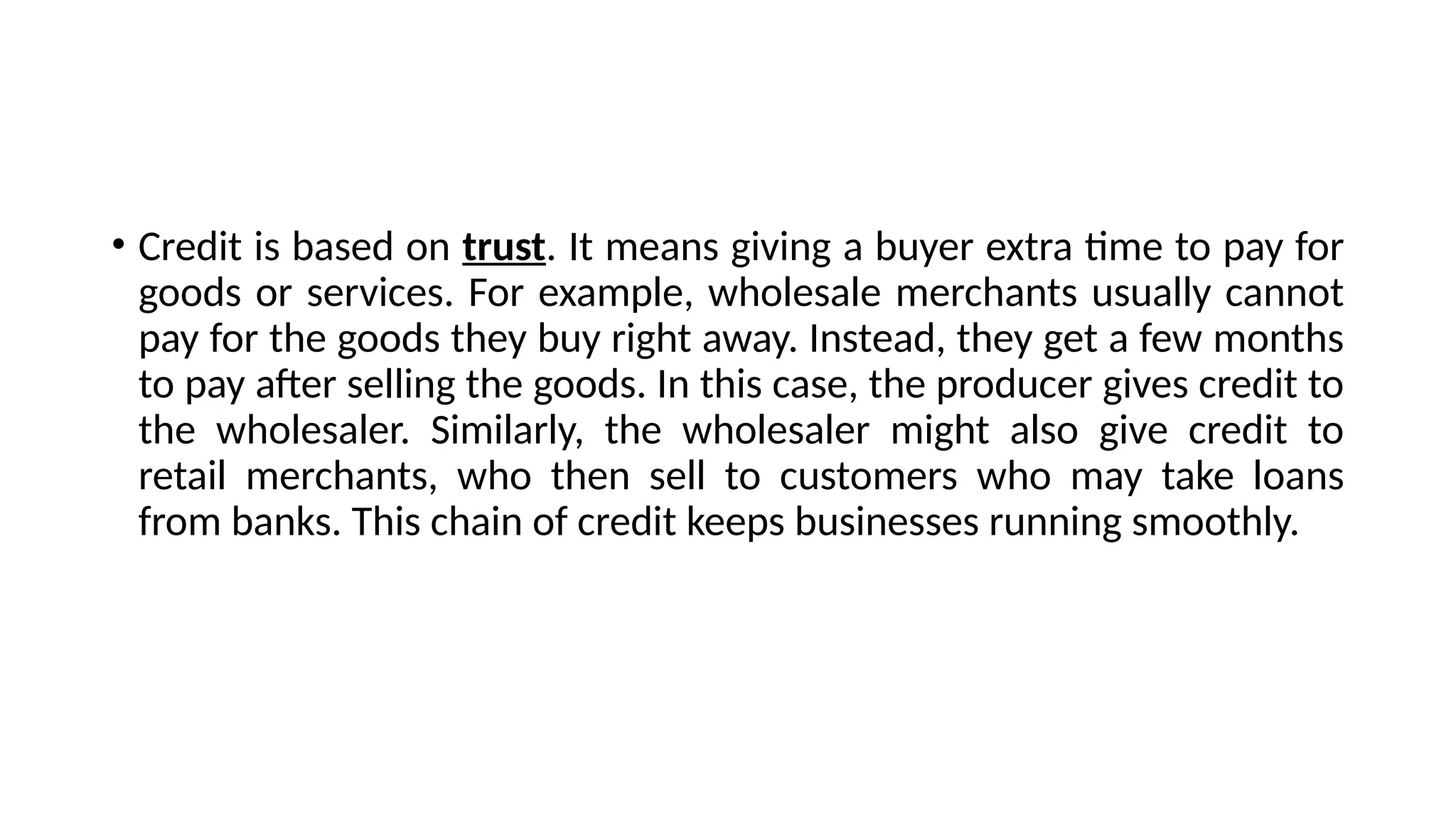 • Credit is based on trust. It means giving a buyer extra time to pay for
goods or services. For example, wholesale merchants usually cannot
pay for the goods they buy right away. Instead, they get a few months
to pay after selling the goods. In this case, the producer gives credit to
the wholesaler. Similarly, the wholesaler might also give credit to
retail merchants, who then sell to customers who may take loans
from banks. This chain of credit keeps businesses running smoothly.
 