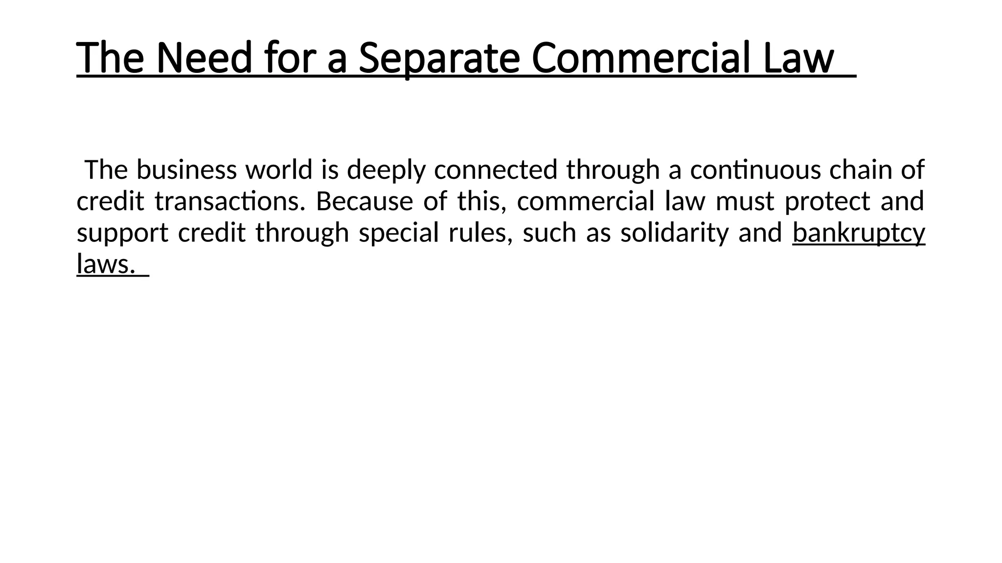 The Need for a Separate Commercial Law
The business world is deeply connected through a continuous chain of
credit transactions. Because of this, commercial law must protect and
support credit through special rules, such as solidarity and bankruptcy
laws.
 