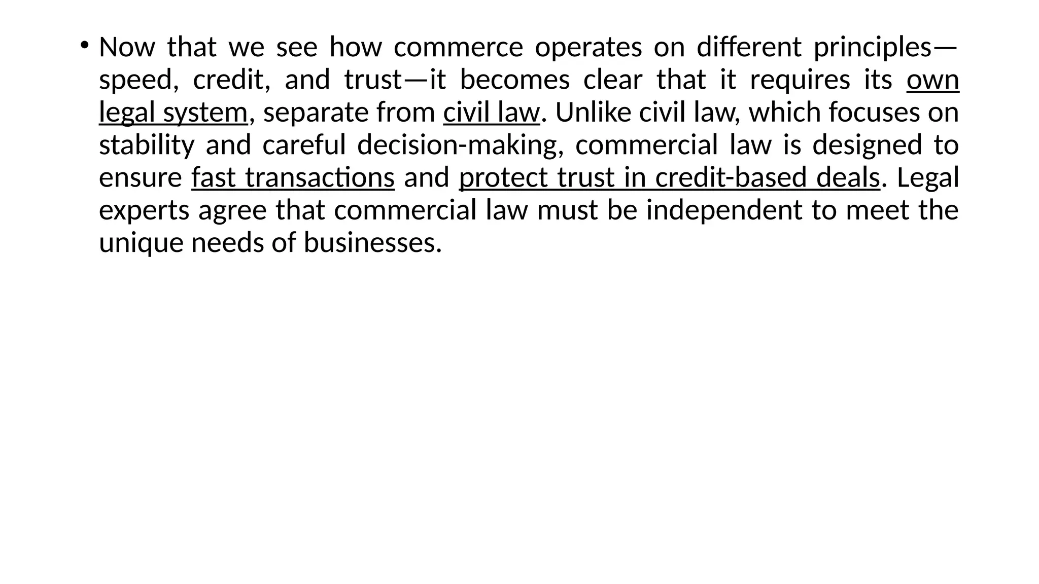 • Now that we see how commerce operates on different principles—
speed, credit, and trust—it becomes clear that it requires its own
legal system, separate from civil law. Unlike civil law, which focuses on
stability and careful decision-making, commercial law is designed to
ensure fast transactions and protect trust in credit-based deals. Legal
experts agree that commercial law must be independent to meet the
unique needs of businesses.
 