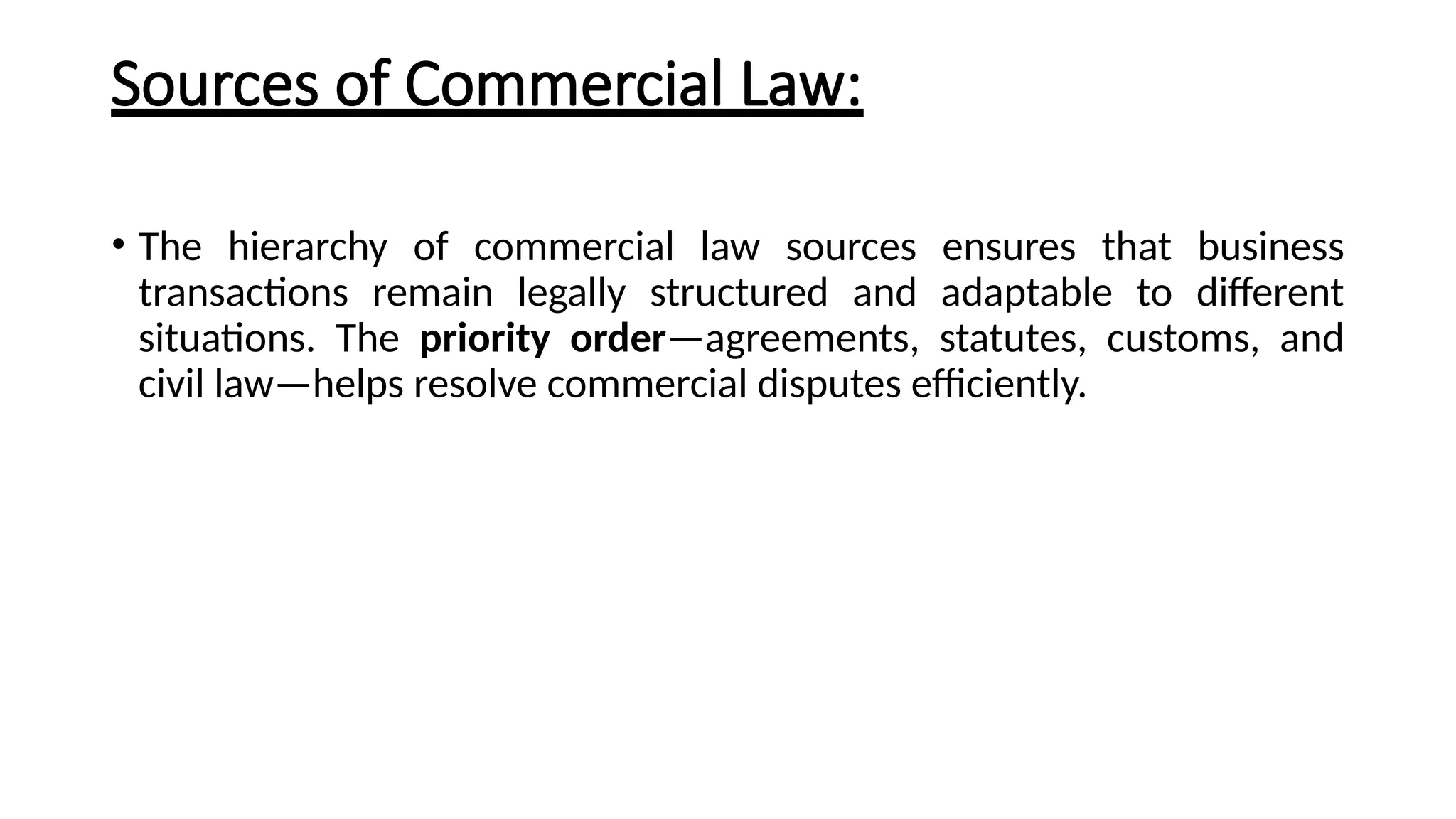 Sources of Commercial Law:
• The hierarchy of commercial law sources ensures that business
transactions remain legally structured and adaptable to different
situations. The priority order—agreements, statutes, customs, and
civil law—helps resolve commercial disputes efficiently.
 