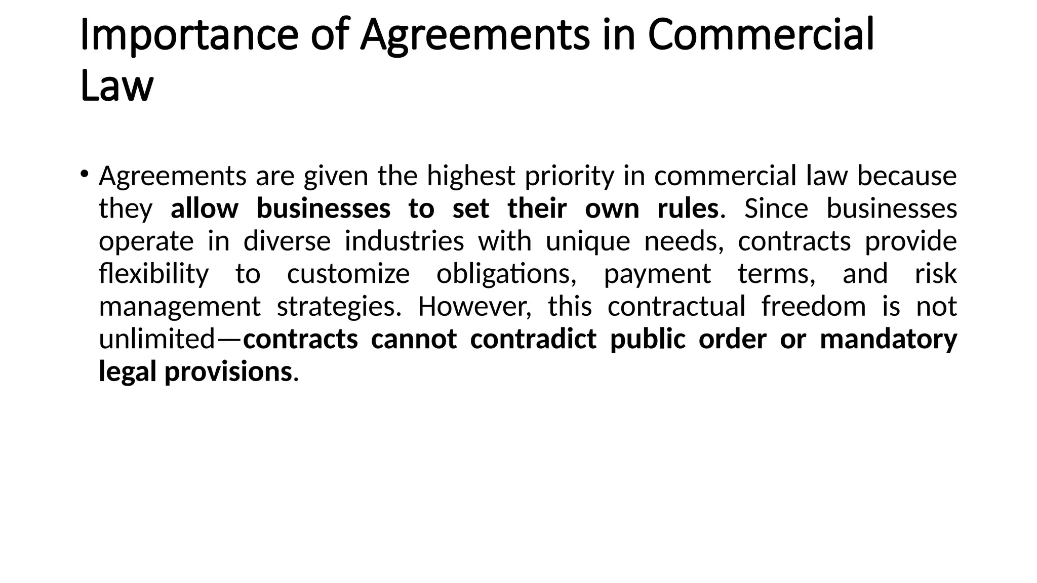 Importance of Agreements in Commercial
Law
• Agreements are given the highest priority in commercial law because
they allow businesses to set their own rules. Since businesses
operate in diverse industries with unique needs, contracts provide
flexibility to customize obligations, payment terms, and risk
management strategies. However, this contractual freedom is not
unlimited—contracts cannot contradict public order or mandatory
legal provisions.
 