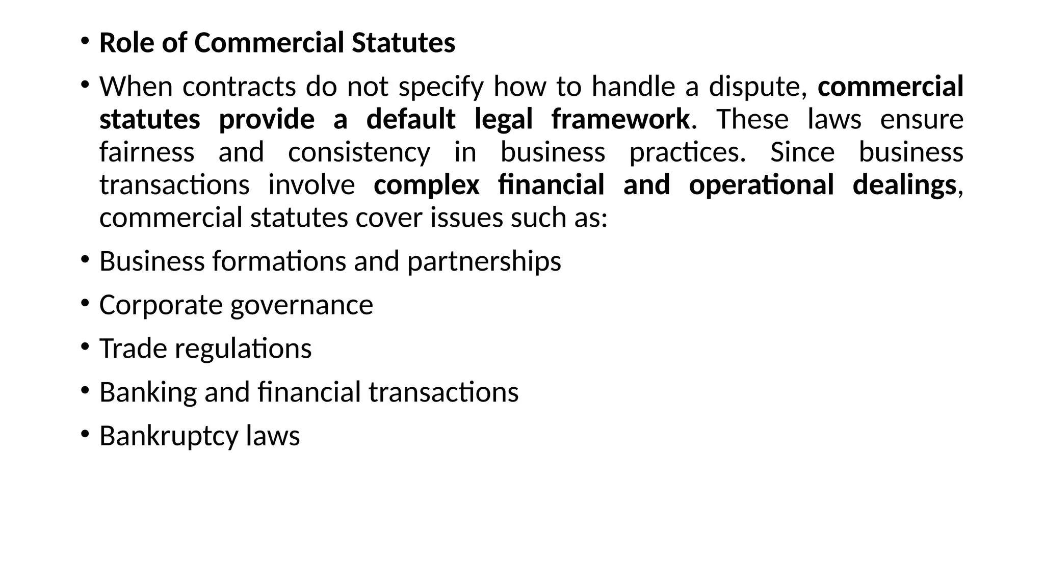• Role of Commercial Statutes
• When contracts do not specify how to handle a dispute, commercial
statutes provide a default legal framework. These laws ensure
fairness and consistency in business practices. Since business
transactions involve complex financial and operational dealings,
commercial statutes cover issues such as:
• Business formations and partnerships
• Corporate governance
• Trade regulations
• Banking and financial transactions
• Bankruptcy laws
 