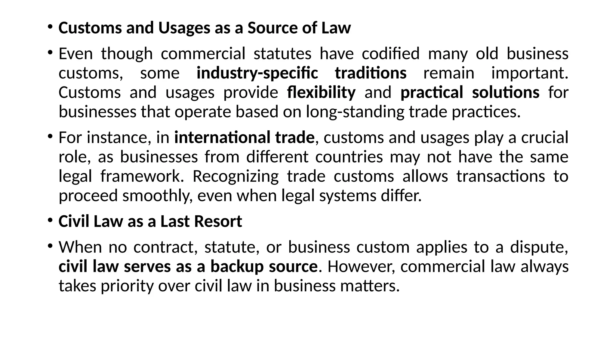 • Customs and Usages as a Source of Law
• Even though commercial statutes have codified many old business
customs, some industry-specific traditions remain important.
Customs and usages provide flexibility and practical solutions for
businesses that operate based on long-standing trade practices.
• For instance, in international trade, customs and usages play a crucial
role, as businesses from different countries may not have the same
legal framework. Recognizing trade customs allows transactions to
proceed smoothly, even when legal systems differ.
• Civil Law as a Last Resort
• When no contract, statute, or business custom applies to a dispute,
civil law serves as a backup source. However, commercial law always
takes priority over civil law in business matters.
 