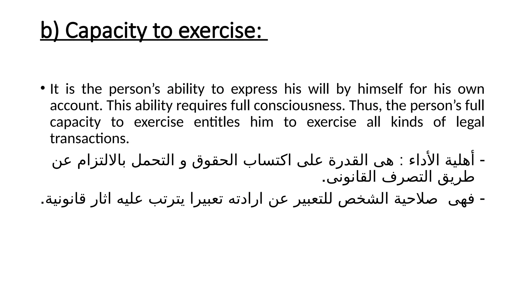 b) Capacity to exercise:
• It is the person’s ability to express his will by himself for his own
account. This ability requires full consciousness. Thus, the person’s full
capacity to exercise entitles him to exercise all kinds of legal
transactions.
-
:
‫عن‬ ‫بااللتزام‬ ‫التحمل‬ ‫و‬ ‫الحقوق‬ ‫اكتساب‬ ‫على‬ ‫القدرة‬ ‫هى‬ ‫األداء‬ ‫أهلية‬
.‫القانونى‬ ‫التصرف‬ ‫طريق‬
-
.‫قانونية‬ ‫اثار‬ ‫عليه‬ ‫يترتب‬ ‫تعبيرا‬ ‫ارادته‬ ‫عن‬ ‫للتعبير‬ ‫الشخص‬ ‫صالحية‬ ‫فهى‬
 