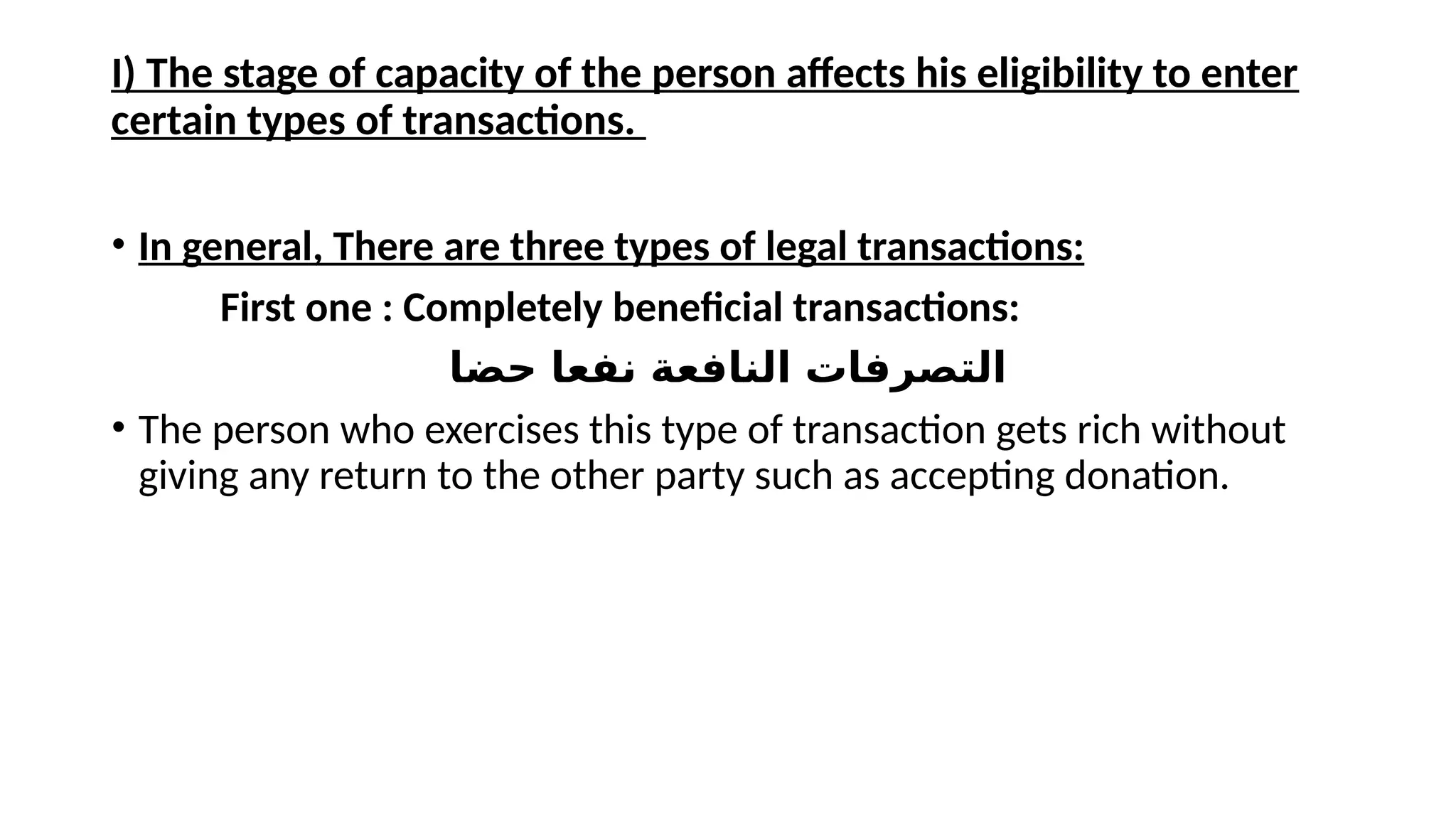 I) The stage of capacity of the person affects his eligibility to enter
certain types of transactions.
• In general, There are three types of legal transactions:
First one : Completely beneficial transactions:
‫حضا‬ ‫نفعا‬ ‫النافعة‬ ‫التصرفات‬
• The person who exercises this type of transaction gets rich without
giving any return to the other party such as accepting donation.
 