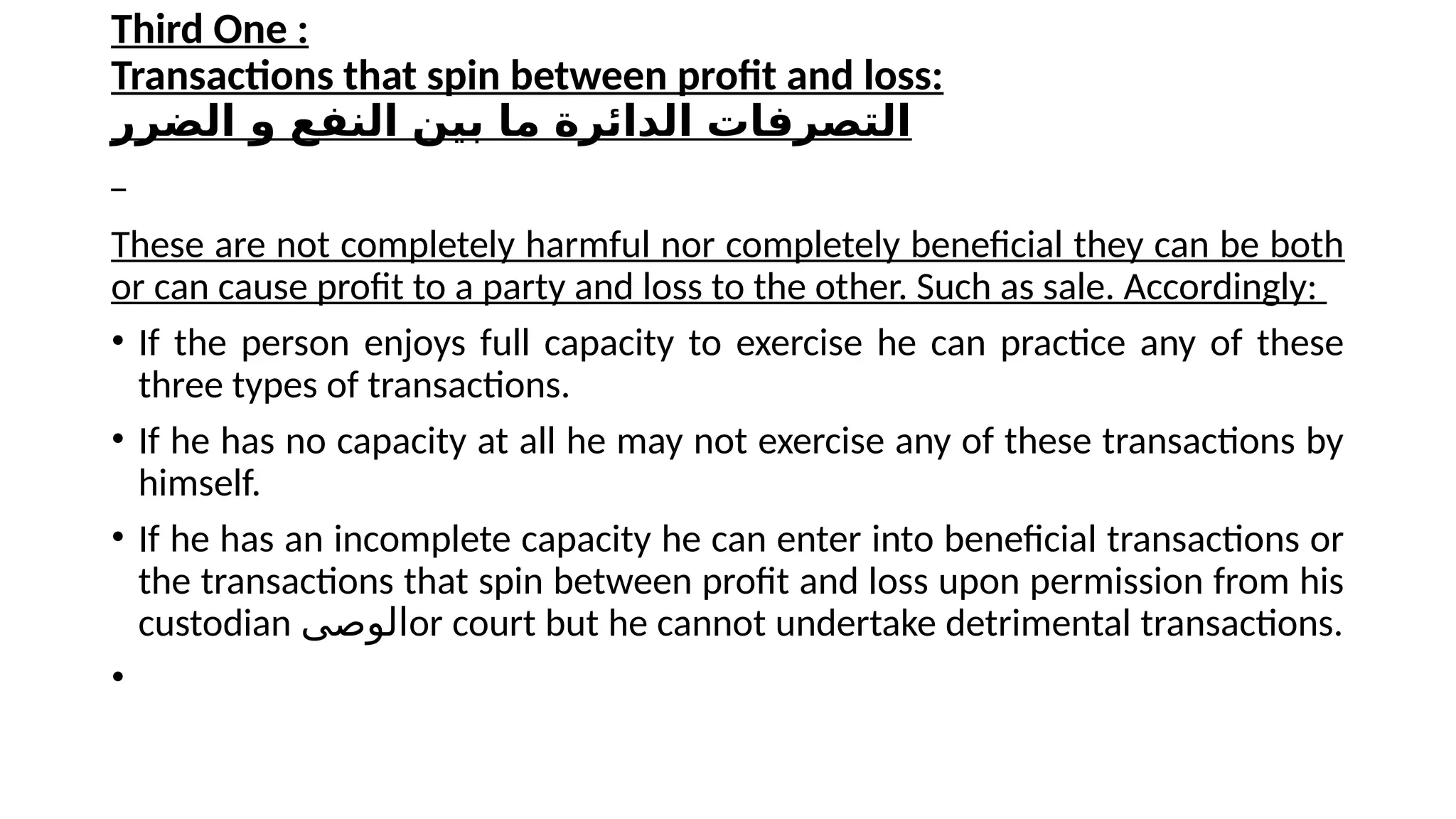 Third One :
Transactions that spin between profit and loss:
‫الضرر‬ ‫و‬ ‫النفع‬ ‫بين‬ ‫ما‬ ‫الدائرة‬ ‫التصرفات‬
These are not completely harmful nor completely beneficial they can be both
or can cause profit to a party and loss to the other. Such as sale. Accordingly:
• If the person enjoys full capacity to exercise he can practice any of these
three types of transactions.
• If he has no capacity at all he may not exercise any of these transactions by
himself.
• If he has an incomplete capacity he can enter into beneficial transactions or
the transactions that spin between profit and loss upon permission from his
custodian ‫الوصى‬or court but he cannot undertake detrimental transactions.
•
 