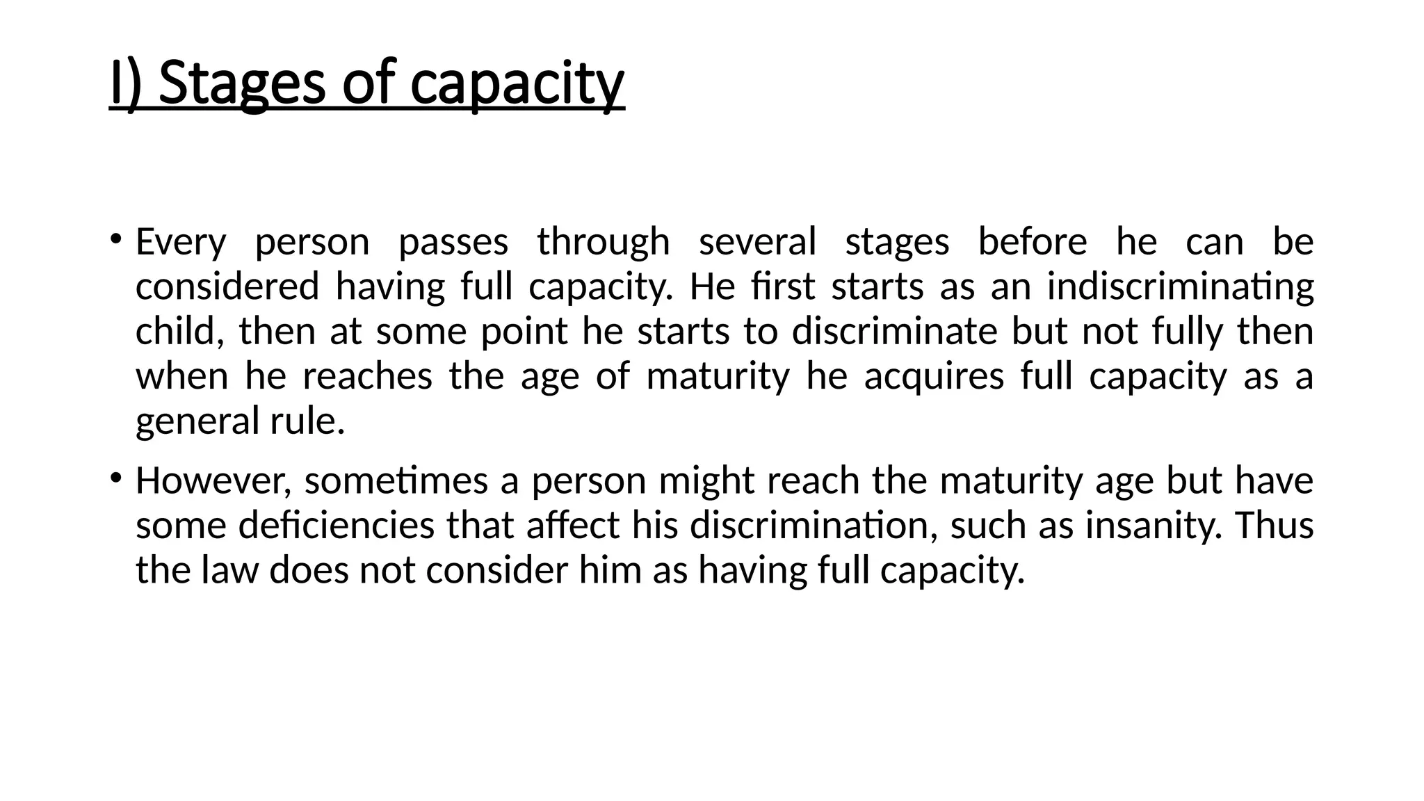 I) Stages of capacity
• Every person passes through several stages before he can be
considered having full capacity. He first starts as an indiscriminating
child, then at some point he starts to discriminate but not fully then
when he reaches the age of maturity he acquires full capacity as a
general rule.
• However, sometimes a person might reach the maturity age but have
some deficiencies that affect his discrimination, such as insanity. Thus
the law does not consider him as having full capacity.
 