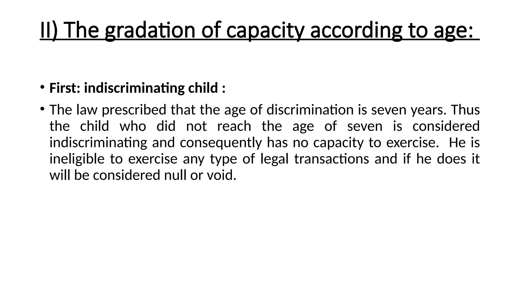 II) The gradation of capacity according to age:
• First: indiscriminating child :
• The law prescribed that the age of discrimination is seven years. Thus
the child who did not reach the age of seven is considered
indiscriminating and consequently has no capacity to exercise. He is
ineligible to exercise any type of legal transactions and if he does it
will be considered null or void.
 