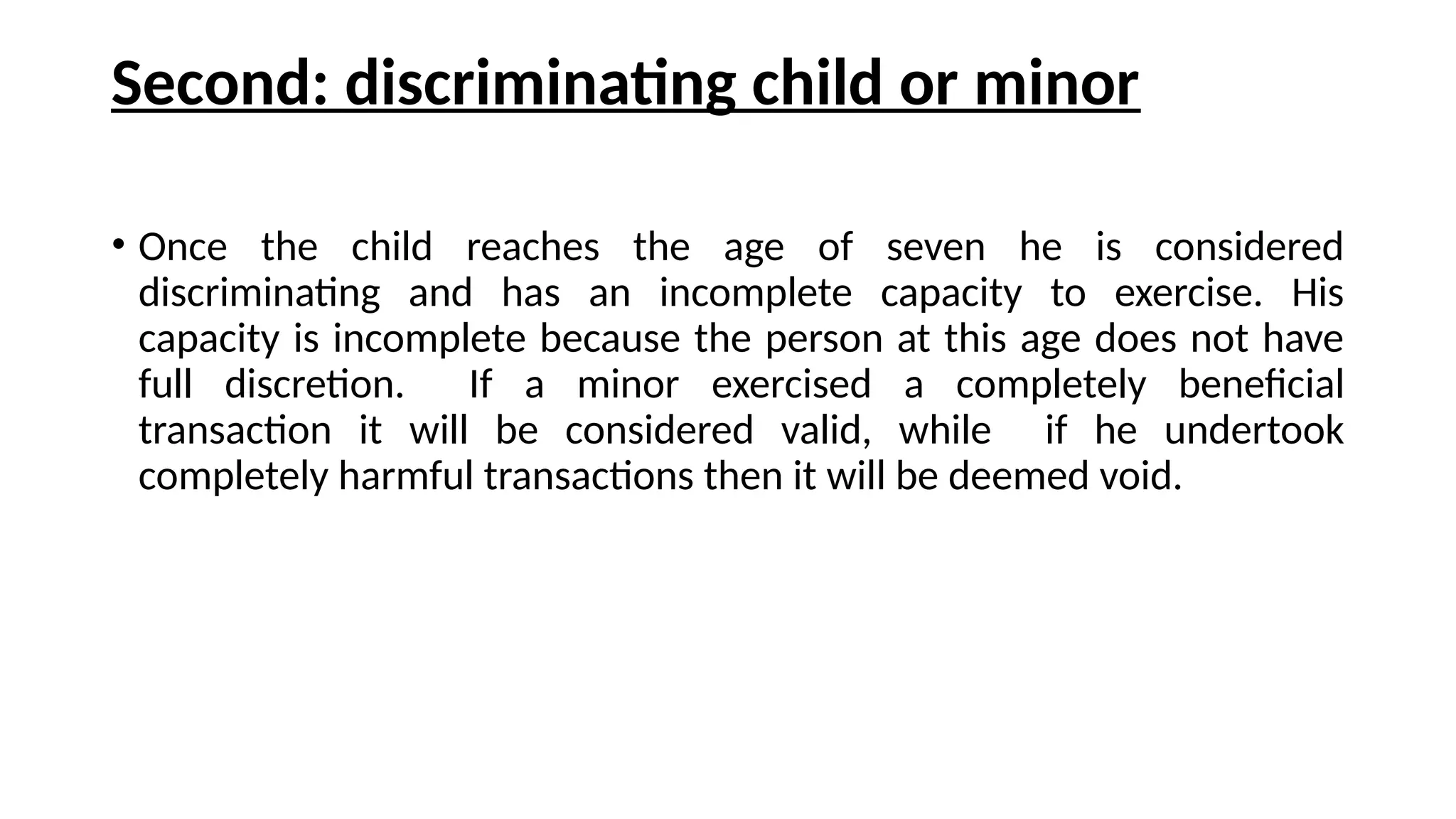 Second: discriminating child or minor
• Once the child reaches the age of seven he is considered
discriminating and has an incomplete capacity to exercise. His
capacity is incomplete because the person at this age does not have
full discretion. If a minor exercised a completely beneficial
transaction it will be considered valid, while if he undertook
completely harmful transactions then it will be deemed void.
 