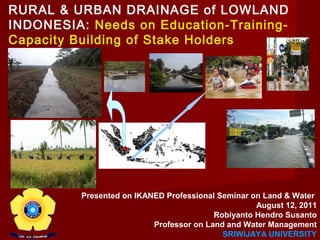 RURAL & URBAN DRAINAGE of LOWLAND
INDONESIA: Needs on Education-TrainingCapacity Building of Stake Holders

Presented on IKANED Professional Seminar on Land & Water
August 12, 2011
Robiyanto Hendro Susanto
Professor on Land and Water Management
SRIWIJAYA UNIVERSITY

 