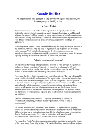 Capacity Building
An organization with capacity is like a tree with a good root system, but
how do you grow healthy roots?
By Daniel Rickett
As much as missions partners know that organizational capacity is the key to
sustainable ministry, they'll also quickly admit they are ill prepared to build it. And
why not, the idea of building capacity in many organizations is limited to adding new
functions and raising more money. As a result, formulas for increasing the capacity of
Two-Thirds world partners often come down to adding money, buildings, or
technology.
Missions partners can take some comfort in knowing that many businesses function in
the same way. Which is why the field of organization development has become a
major industry. With the help of organization development researchers and
consultants large and small companies alike are finding that to move along the path of
capacity building is to discover reservoirs of innovation, and hope.
What is organizational capacity?
On the surface the concept of organizational capacity is plain enough. It is generally
understood that an organization's capacity is its ability to influence its life and
progress toward desired results. Beyond that organizational capacity is difficult to
define. Explanations become necessarily oblique and drawn out.
The reason for this is that organizations are multi-dimensional. They are influenced by
many variables both inside and outside of the organization. Internal variables include
work structures, decision-making processes, information systems, reward systems,
and human resource management practices, to name a few. External variables include
societal needs, politics, religious climate, local, national, and international laws,
market trends, donor interests, other organizations that vie for the same donors,
international, national, and regional economies, exchange rates, tax policies, and so
on. Definitions of organizational capacity tend to get complex because organizations
are complex.
So what is organizational capacity? If capacity is the ability to contain, or
accommodate something, what is it that an organization should be able to
accommodate?
On the one hand, the quick answer is, "that depends." It depends on the purpose,
nature, and context of the organization. Thus to some extent capacity will be defined
differently from one organization to another. On the other hand, many organizations
share a family resemblance. Successful organizations with a similar task,
environment, and cultural context tend to have similar attributes.
For example, a North American missions organization must have a responsible board
of directors, sound financial practices, effective fund raising, meaningful international
 