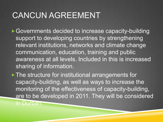 CANCUN AGREEMENT
 Governments decided to increase capacity-building
  support to developing countries by strengthening
  relevant institutions, networks and climate change
  communication, education, training and public
  awareness at all levels. Included in this is increased
  sharing of information.
 The structure for institutional arrangements for
  capacity-building, as well as ways to increase the
  monitoring of the effectiveness of capacity-building,
  are to be developed in 2011. They will be considered
  in Durban.
 