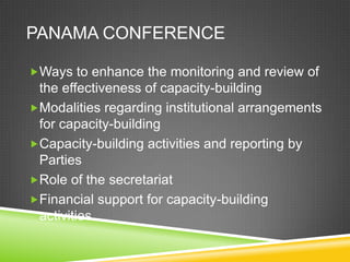 PANAMA CONFERENCE

Ways to enhance the monitoring and review of
 the effectiveness of capacity-building
Modalities regarding institutional arrangements
 for capacity-building
Capacity-building activities and reporting by
 Parties
Role of the secretariat
Financial support for capacity-building
 activities
 