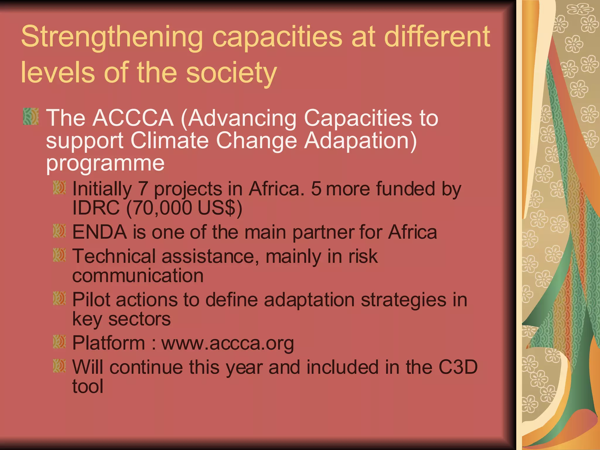Strengthening capacities at different levels of the society The ACCCA (Advancing Capacities to  support Climate Change Adapation) programme Initially 7 projects in Africa. 5 more funded by IDRC (70,000 US$) ENDA is one of the main partner for Africa  Technical assistance, mainly in risk communication Pilot actions to define adaptation strategies in key sectors Platform : www.accca.org Will continue this year and included in the C3D tool 