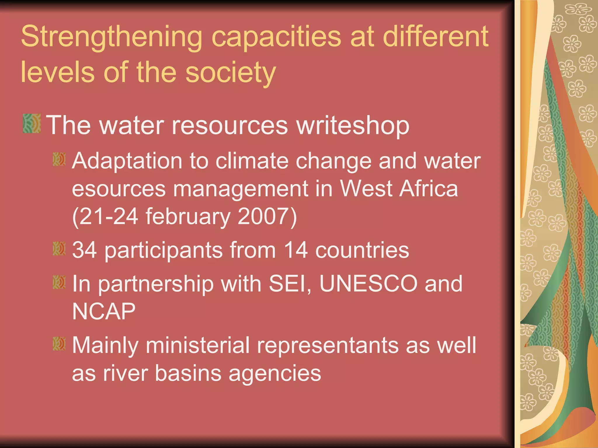 Strengthening capacities at different levels of the society The water resources writeshop Adaptation to climate change and water esources management in West Africa (21-24 february 2007) 34 participants from 14 countries In partnership with SEI, UNESCO and NCAP Mainly ministerial representants as well as river basins agencies 