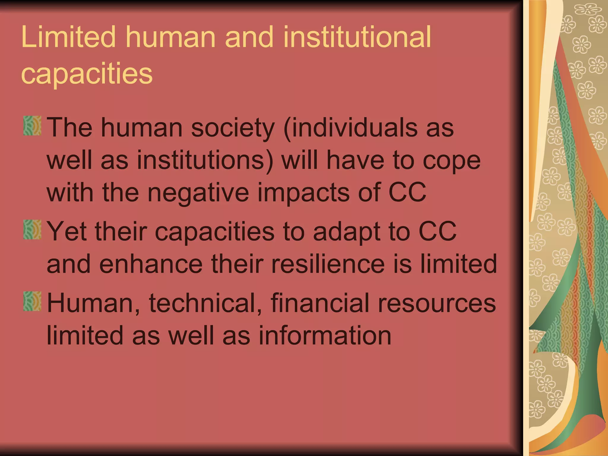 Limited human and institutional capacities The human society (individuals as well as institutions) will have to cope with the negative impacts of CC Yet their capacities to adapt to CC and enhance their resilience is limited Human, technical, financial resources limited as well as information 