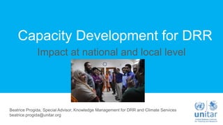 Capacity Development for DRR
Impact at national and local level
Beatrice Progida, Special Advisor, Knowledge Management for DRR and Climate Services
beatrice.progida@unitar.org
 