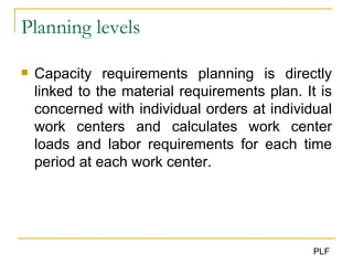 Planning levels Capacity requirements planning is directly linked to the material requirements plan. It is concerned with individual orders at individual work centers and calculates work center loads and labor requirements for each time period at each work center. 