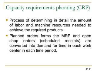 Capacity requirements planning  (CRP) Process of determining in detail the amount of labor and machine resources needed to achieve the required products. Planned orders forms the MRP and open shop orders (scheduled receipts) are converted into demand for time in each work center in each time period. 