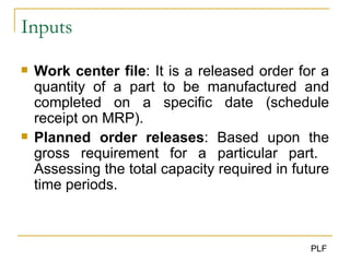 Inputs Work center file : It is a released order for a quantity of a part to be manufactured and completed on a specific date (schedule receipt on MRP). Planned order releases : Based upon the gross requirement for a particular part.  Assessing the total capacity required in future time periods. 