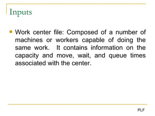 Inputs Work center file: Composed of a number of machines or workers capable of doing the same work.  It contains information on the capacity and move, wait, and queue times associated with the center. 