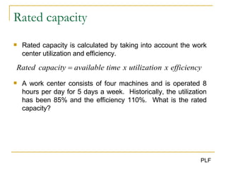 Rated capacity Rated capacity is calculated by taking into account the work center utilization and efficiency. A work center consists of four machines and is operated 8 hours per day for 5 days a week.  Historically, the utilization has been 85% and the efficiency 110%.  What is the rated capacity ? 