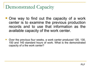 Demonstrated Capacity One way to find out the capacity of a work center is to examine the previous production records and to use that information as the available capacity of the work center. Over the previous four weeks, a work canter produced 120, 130, 150 and 140 standard hours of work. What is the demonstrated capacity of a the work center? 