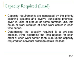 Capacity Required (Load) Capacity requirements are generated by the priority planning systems and involve translating priorities, given in units of product or some common unit, into hours or work required at each work center in each time period. Determining the capacity required is a two-step process. First, determine the time needed for each order at each work center, then, sum up the capacity required for individual orders to obtain the load. 