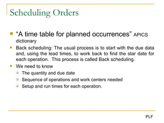 Scheduling Orders “ A time table for planned occurrences”  APICS dictionary Back scheduling: The usual process is to start with the due data and, using the lead times, to work back to find the star date for each operation.  This process is called Back scheduling. We need to know The quantity and due date Sequence of operations and work centers needed Setup and run times for each operation. 