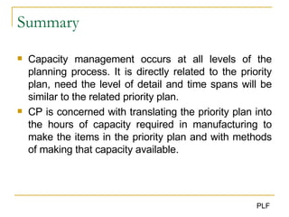 Summary Capacity management occurs at all levels of the planning process. It is directly related to the priority plan, need the level of detail and time spans will be similar to the related priority plan. CP is concerned with translating the priority plan into the hours of capacity required in manufacturing to make the items in the priority plan and with methods of making that capacity available. 