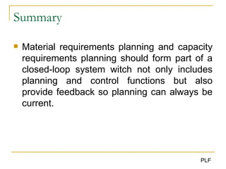 Summary Material requirements planning and capacity requirements planning should form part of a closed-loop system witch not only includes planning and control functions but also provide feedback so planning can always be current . 