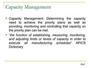 Capacity Management Capacity Management: Determining the capacity need to achieve the priority plans as well as providing, monitoring and controlling that capacity so the priority plan can be met. “ the function of establishing, measuring, monitoring, and adjusting limits or levels of capacity in order to execute all manufacturing schedules ” APICS Dictionary 