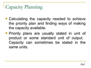 Capacity Planning Calculating the capacity needed to achieve the priority plan and finding ways of making the capacity available. Priority plans are usually stated in unit of product or some standard unit of output.  Capacity can sometimes be stated in the same units. 
