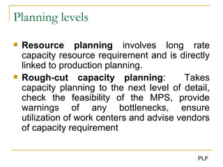 Planning levels Resource planning  involves long rate capacity resource requirement and is directly linked to production planning. Rough-cut capacity planning :  Takes capacity planning to the next level of detail, check the feasibility of the MPS, provide warnings of any bottlenecks, ensure utilization of work centers and advise vendors of capacity requirement 