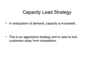 Capacity Lead Strategy In anticipation of demand, capacity is increased. This is an aggressive strategy and is used to lure customers away from competitors. 