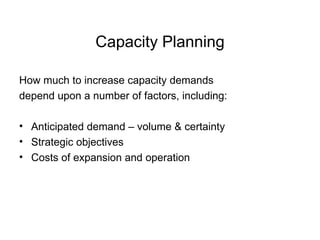 Capacity Planning How much to increase capacity demands  depend upon a number of factors, including: Anticipated demand – volume & certainty Strategic objectives  Costs of expansion and operation 