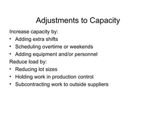 Adjustments to Capacity Increase capacity by: Adding extra shifts Scheduling overtime or weekends Adding equipment and/or personnel Reduce load by: Reducing lot sizes Holding work in production control Subcontracting work to outside suppliers  