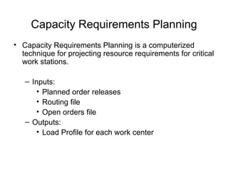 Capacity Requirements Planning Capacity Requirements Planning is a computerized technique for projecting resource requirements for critical work stations. Inputs: Planned order releases Routing file Open orders file Outputs: Load Profile for each work center 