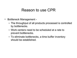 Reason to use CPR Bottleneck Management - The throughput of all products processed is controlled by bottlenecks. Work centers need to be scheduled at a rate to prevent bottlenecks. To eliminate bottlenecks, a time buffer inventory should be established. 