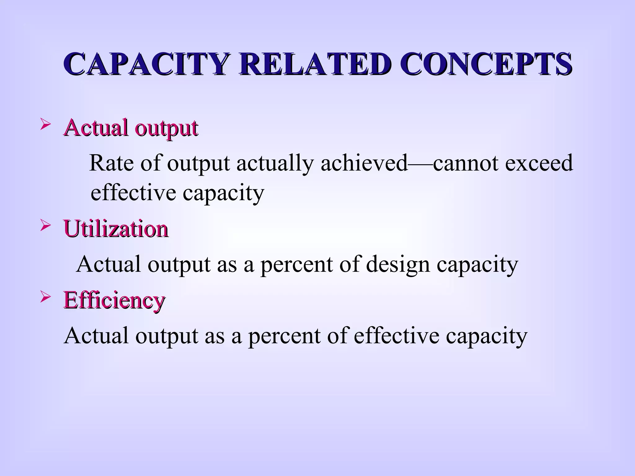CAPACITY RELATED CONCEPTSCAPACITY RELATED CONCEPTS
 Actual outputActual output
Rate of output actually achieved—cannot exceed
effective capacity
 UtilizationUtilization
Actual output as a percent of design capacity
 EfficiencyEfficiency
Actual output as a percent of effective capacity
 