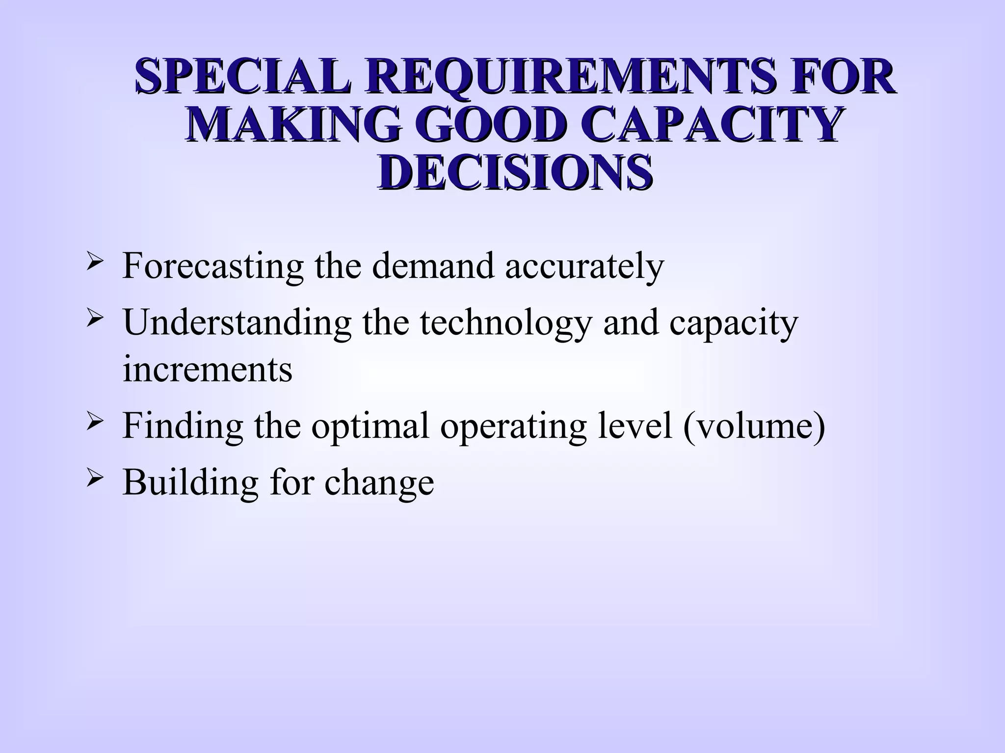 SPECIAL REQUIREMENTS FORSPECIAL REQUIREMENTS FOR
MAKING GOOD CAPACITYMAKING GOOD CAPACITY
DECISIONSDECISIONS
 Forecasting the demand accurately
 Understanding the technology and capacity
increments
 Finding the optimal operating level (volume)
 Building for change
 