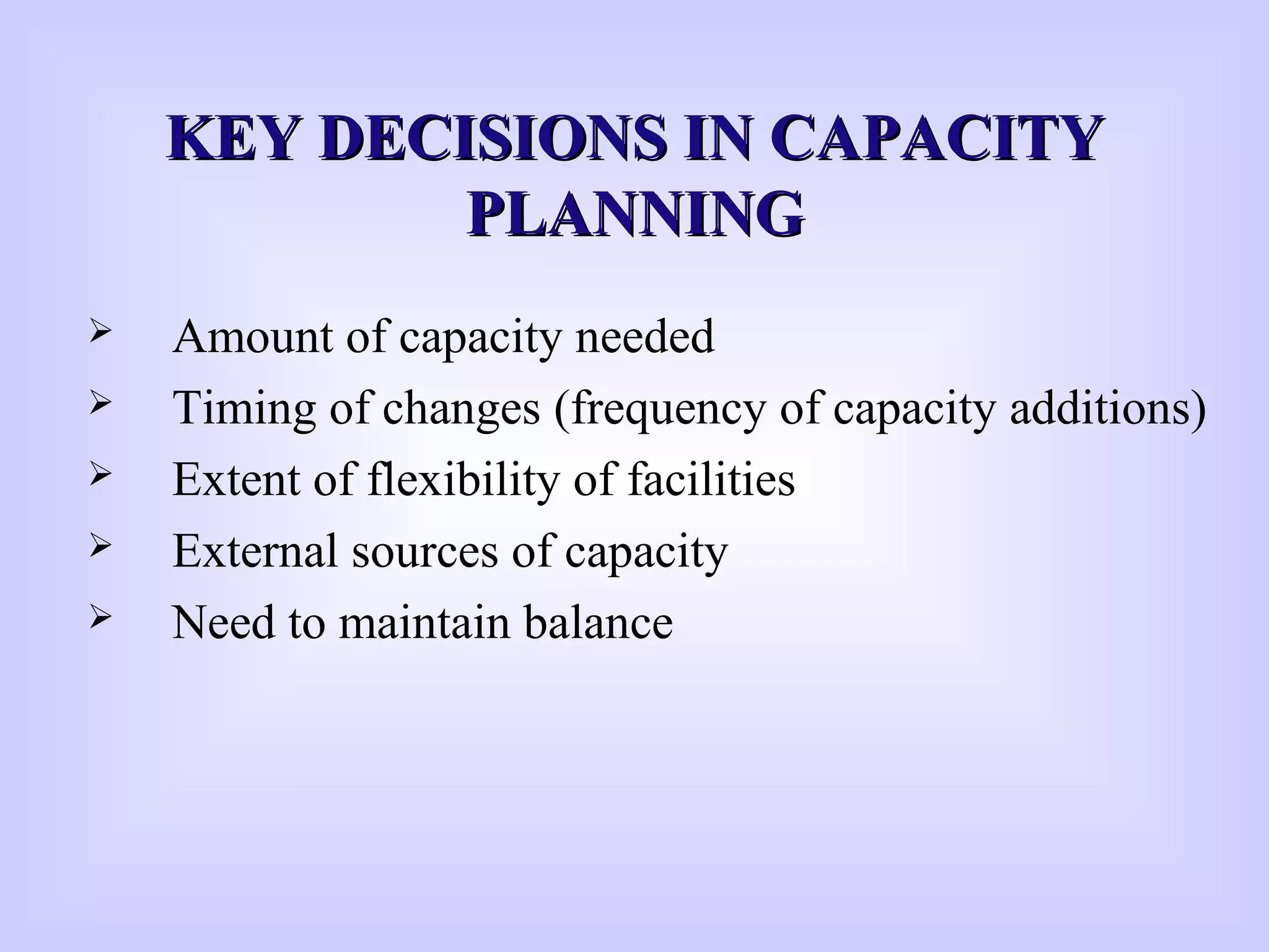 KEY DECISIONS IN CAPACITYKEY DECISIONS IN CAPACITY
PLANNINGPLANNING
 Amount of capacity needed
 Timing of changes (frequency of capacity additions)
 Extent of flexibility of facilities
 External sources of capacity
 Need to maintain balance
 