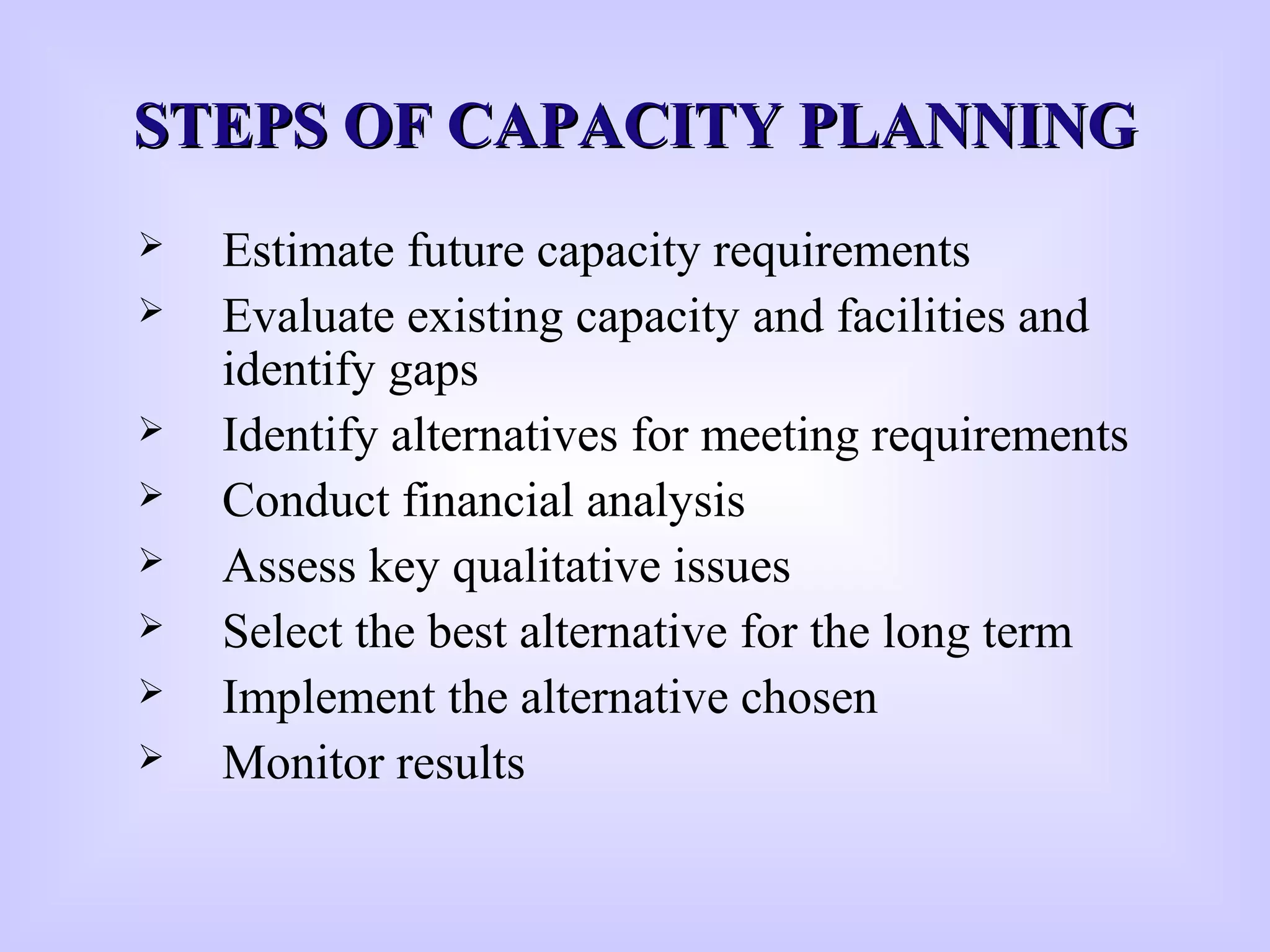 STEPS OF CAPACITY PLANNINGSTEPS OF CAPACITY PLANNING
 Estimate future capacity requirements
 Evaluate existing capacity and facilities and
identify gaps
 Identify alternatives for meeting requirements
 Conduct financial analysis
 Assess key qualitative issues
 Select the best alternative for the long term
 Implement the alternative chosen
 Monitor results
 