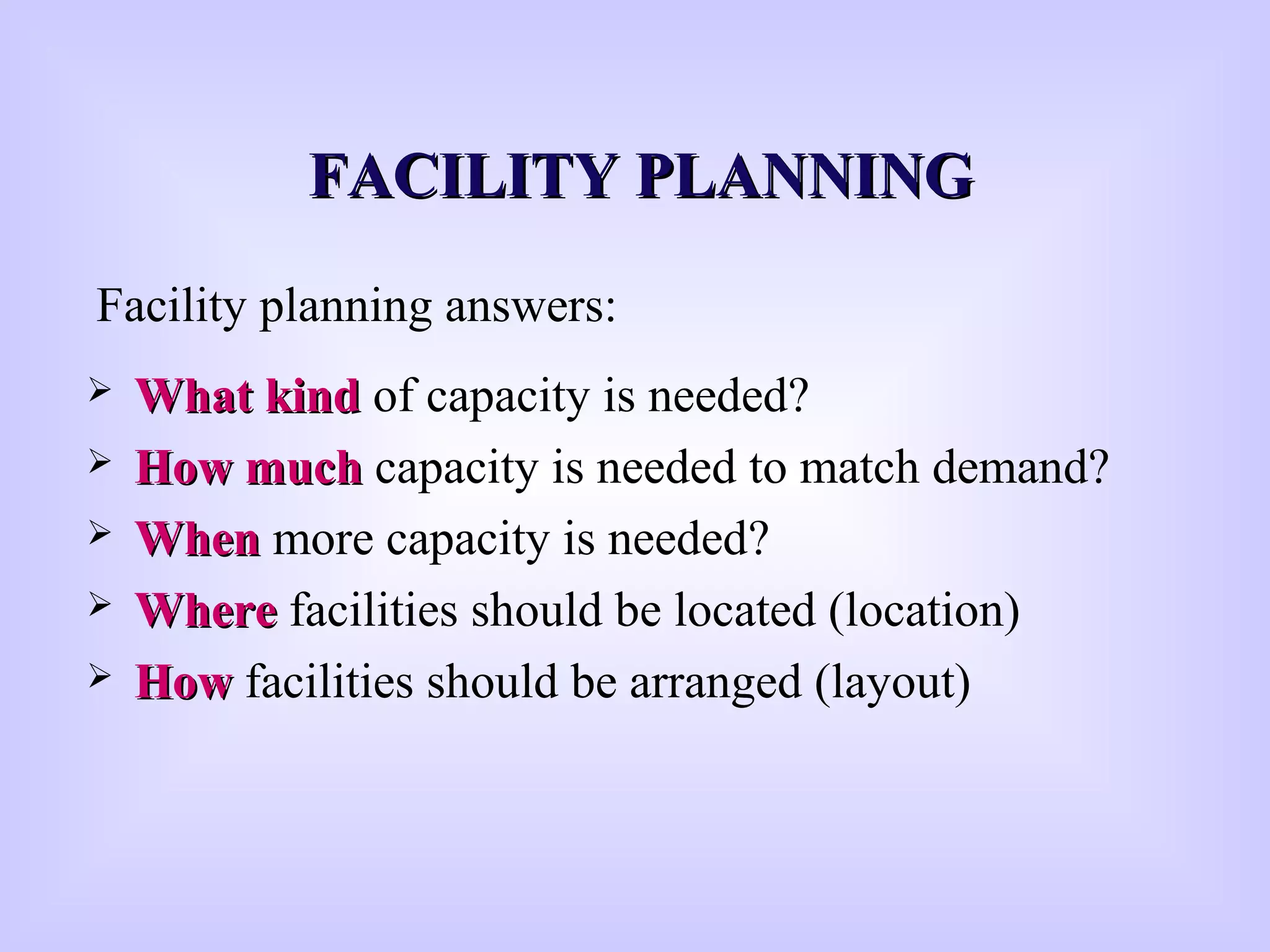  What kindWhat kind of capacity is needed?
 How muchHow much capacity is needed to match demand?
 WhenWhen more capacity is needed?
 WhereWhere facilities should be located (location)
 HowHow facilities should be arranged (layout)
Facility planning answers:
FFACILITY PLANNINGACILITY PLANNING
 