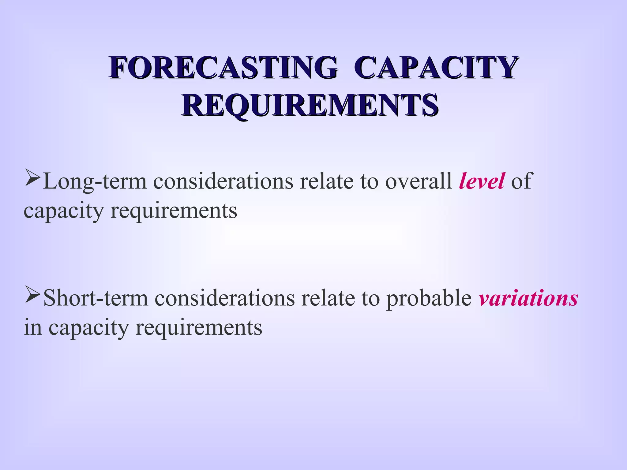 Long-term considerations relate to overall level of
capacity requirements
Short-term considerations relate to probable variations
in capacity requirements
FORECASTING CAPACITYFORECASTING CAPACITY
REQUIREMENTSREQUIREMENTS
 